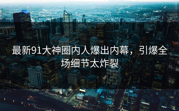 最新91大神圈内人爆出内幕，引爆全场细节太炸裂
