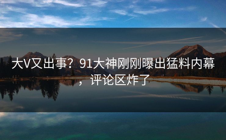 大V又出事？91大神刚刚曝出猛料内幕，评论区炸了