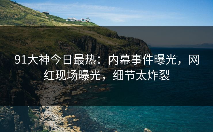 91大神今日最热：内幕事件曝光，网红现场曝光，细节太炸裂
