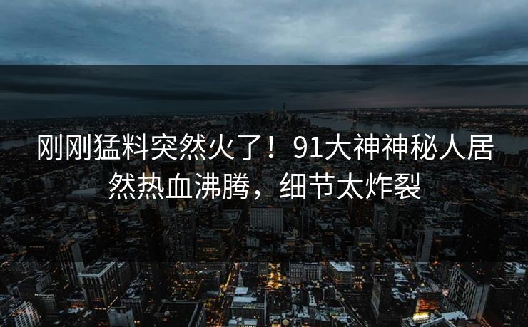 刚刚猛料突然火了！91大神神秘人居然热血沸腾，细节太炸裂