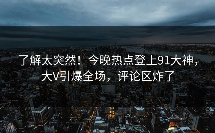 了解太突然！今晚热点登上91大神，大V引爆全场，评论区炸了