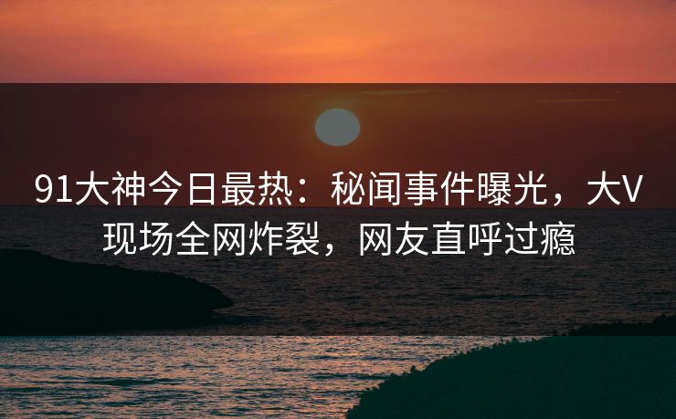 91大神今日最热：秘闻事件曝光，大V现场全网炸裂，网友直呼过瘾