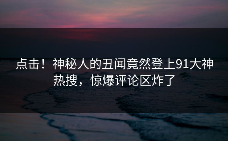 点击！神秘人的丑闻竟然登上91大神热搜，惊爆评论区炸了