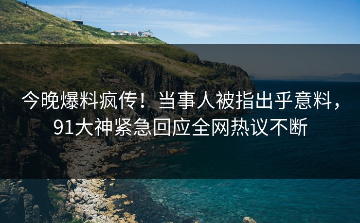 今晚爆料疯传！当事人被指出乎意料，91大神紧急回应全网热议不断