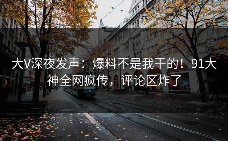大V深夜发声：爆料不是我干的！91大神全网疯传，评论区炸了
