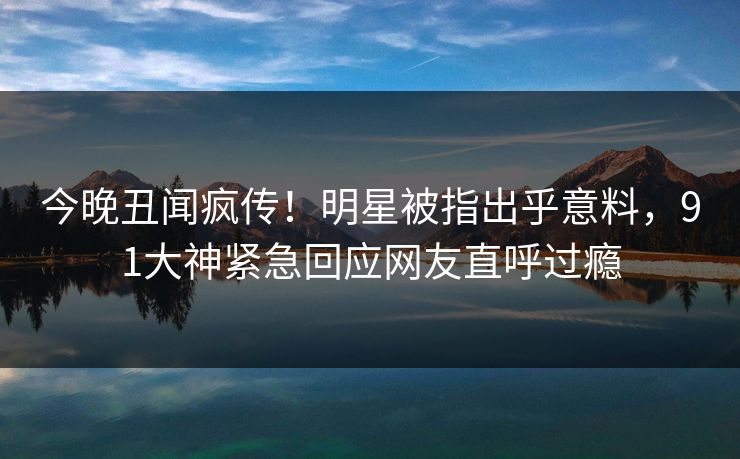 今晚丑闻疯传！明星被指出乎意料，91大神紧急回应网友直呼过瘾