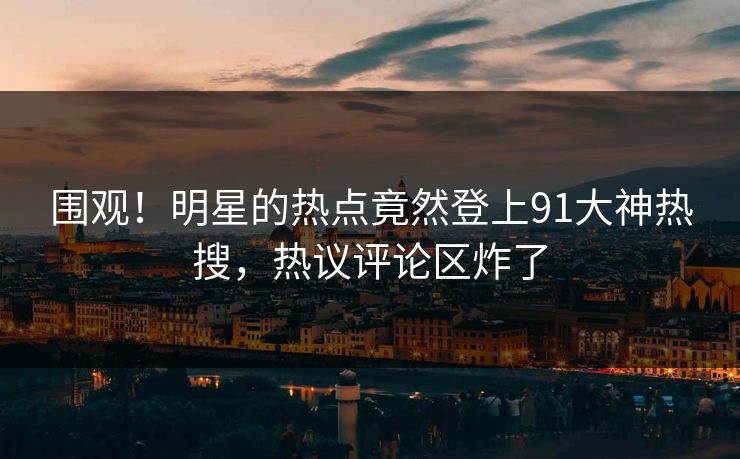 围观！明星的热点竟然登上91大神热搜，热议评论区炸了