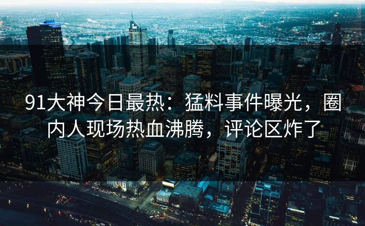 91大神今日最热：猛料事件曝光，圈内人现场热血沸腾，评论区炸了