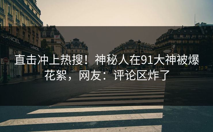 直击冲上热搜！神秘人在91大神被爆花絮，网友：评论区炸了