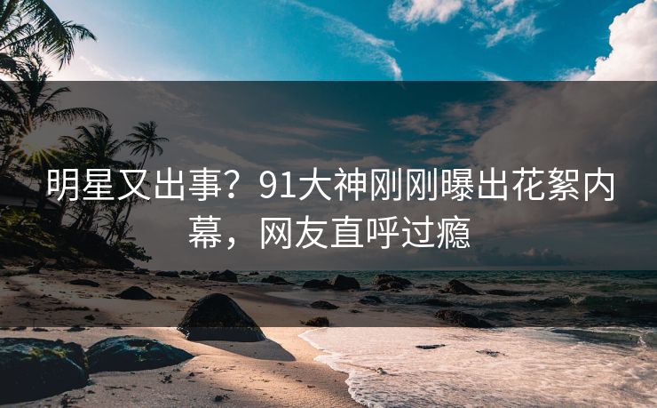 明星又出事？91大神刚刚曝出花絮内幕，网友直呼过瘾