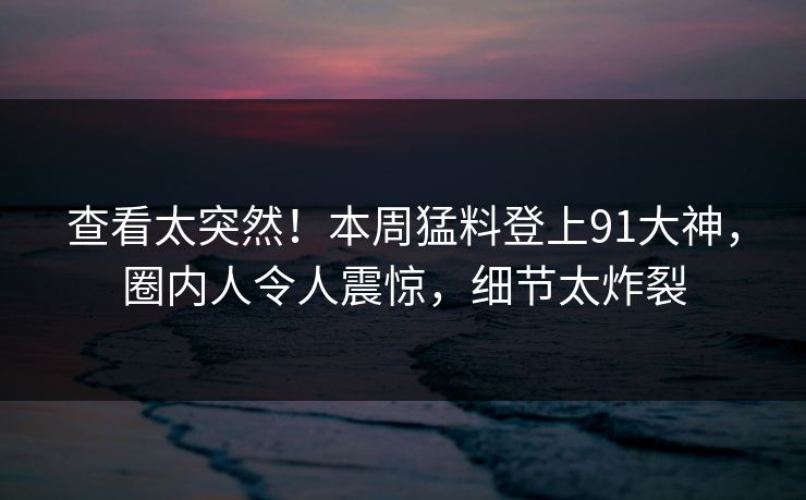 查看太突然！本周猛料登上91大神，圈内人令人震惊，细节太炸裂