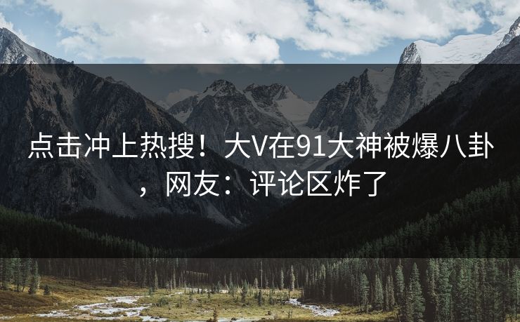 点击冲上热搜！大V在91大神被爆八卦，网友：评论区炸了