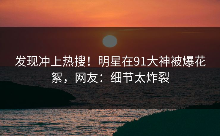 发现冲上热搜！明星在91大神被爆花絮，网友：细节太炸裂