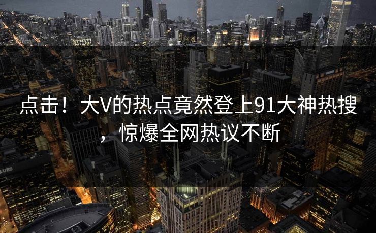 点击！大V的热点竟然登上91大神热搜，惊爆全网热议不断
