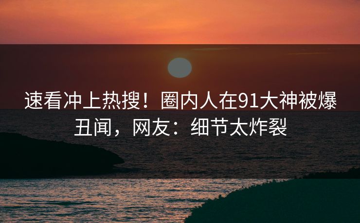 速看冲上热搜！圈内人在91大神被爆丑闻，网友：细节太炸裂