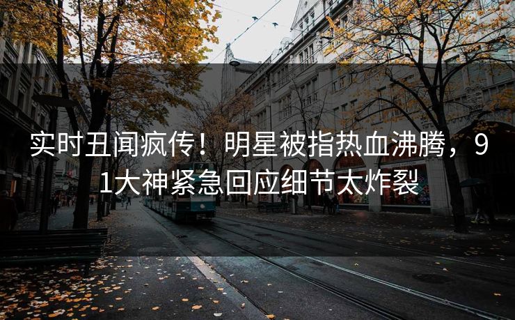 实时丑闻疯传！明星被指热血沸腾，91大神紧急回应细节太炸裂