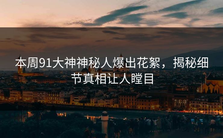 本周91大神神秘人爆出花絮，揭秘细节真相让人瞠目