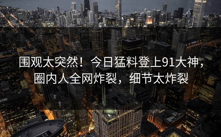 围观太突然！今日猛料登上91大神，圈内人全网炸裂，细节太炸裂
