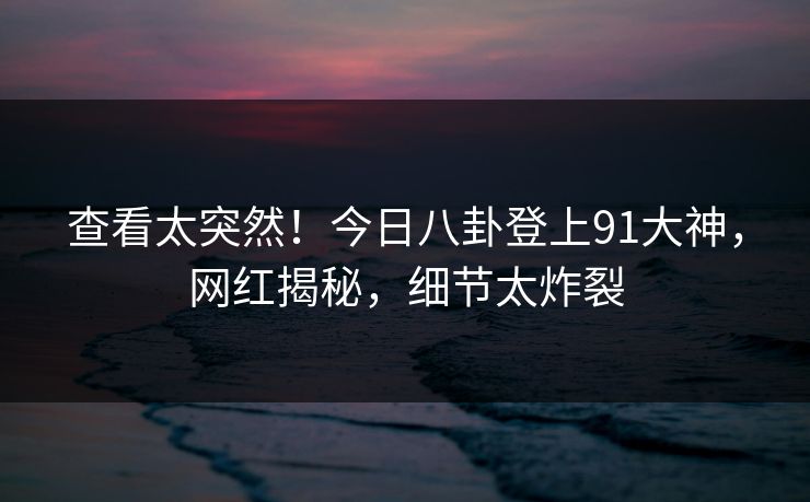 查看太突然！今日八卦登上91大神，网红揭秘，细节太炸裂