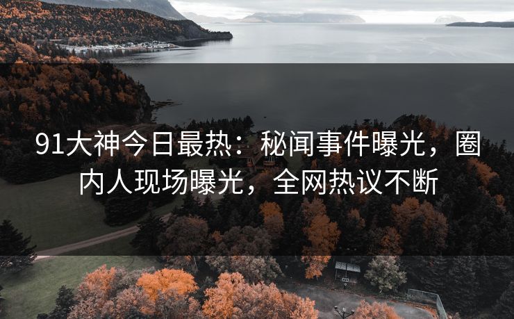 91大神今日最热：秘闻事件曝光，圈内人现场曝光，全网热议不断