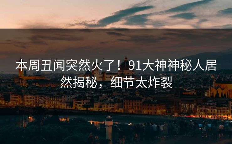 本周丑闻突然火了！91大神神秘人居然揭秘，细节太炸裂