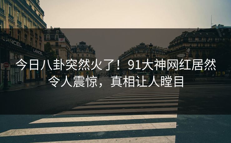 今日八卦突然火了！91大神网红居然令人震惊，真相让人瞠目