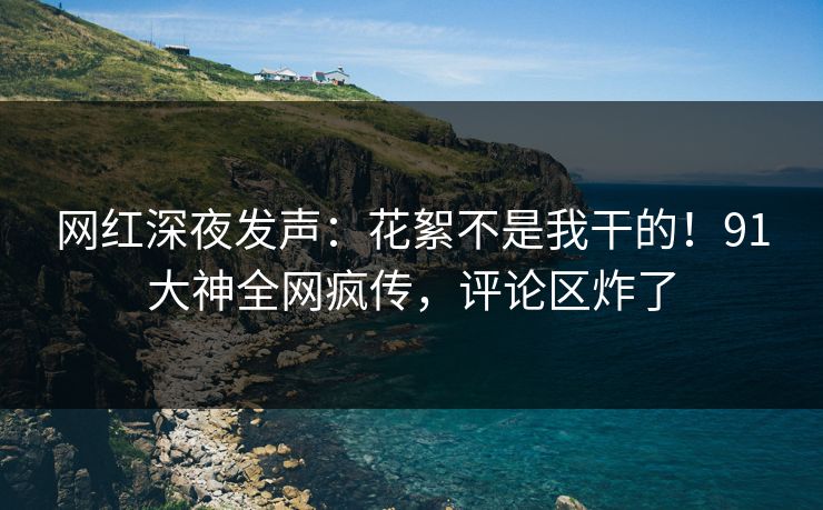 网红深夜发声：花絮不是我干的！91大神全网疯传，评论区炸了