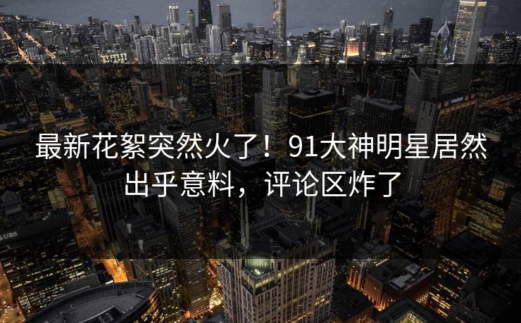 最新花絮突然火了！91大神明星居然出乎意料，评论区炸了