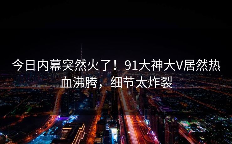 今日内幕突然火了！91大神大V居然热血沸腾，细节太炸裂
