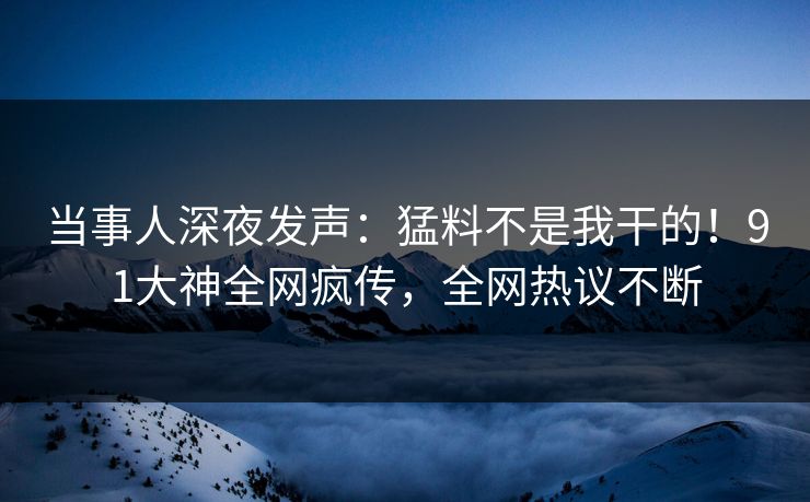 当事人深夜发声：猛料不是我干的！91大神全网疯传，全网热议不断