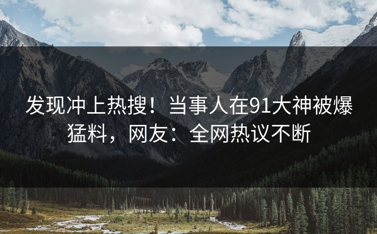 发现冲上热搜！当事人在91大神被爆猛料，网友：全网热议不断