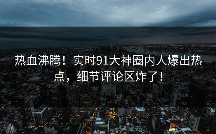 热血沸腾！实时91大神圈内人爆出热点，细节评论区炸了！