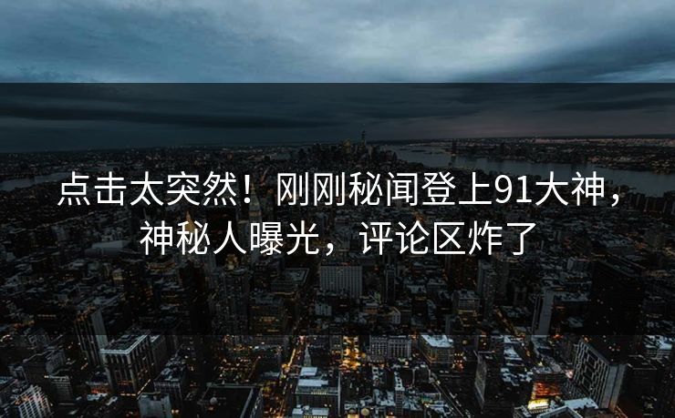 点击太突然！刚刚秘闻登上91大神，神秘人曝光，评论区炸了