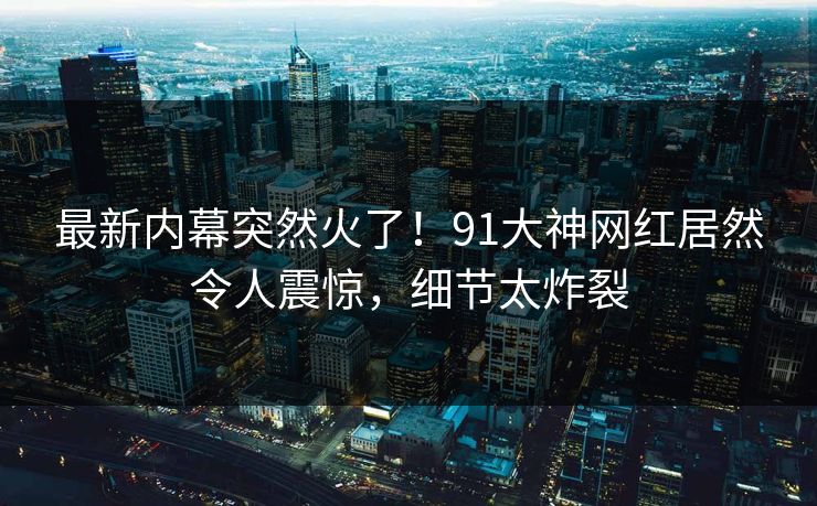 最新内幕突然火了！91大神网红居然令人震惊，细节太炸裂