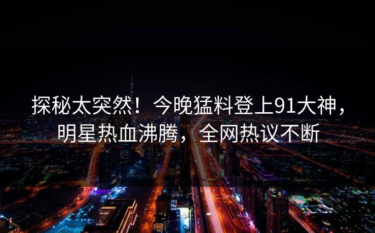 探秘太突然！今晚猛料登上91大神，明星热血沸腾，全网热议不断