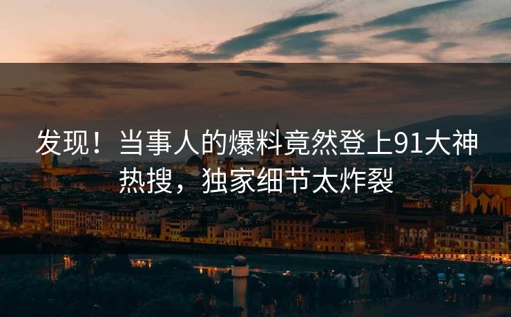 发现！当事人的爆料竟然登上91大神热搜，独家细节太炸裂