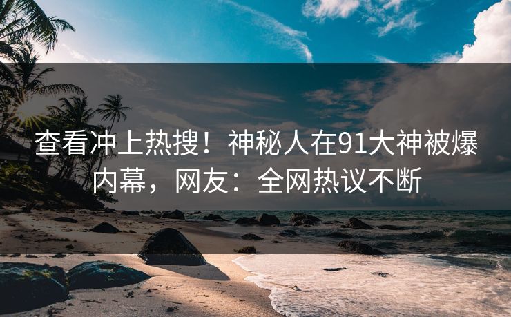 查看冲上热搜！神秘人在91大神被爆内幕，网友：全网热议不断