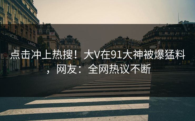 点击冲上热搜！大V在91大神被爆猛料，网友：全网热议不断