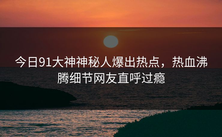 今日91大神神秘人爆出热点，热血沸腾细节网友直呼过瘾