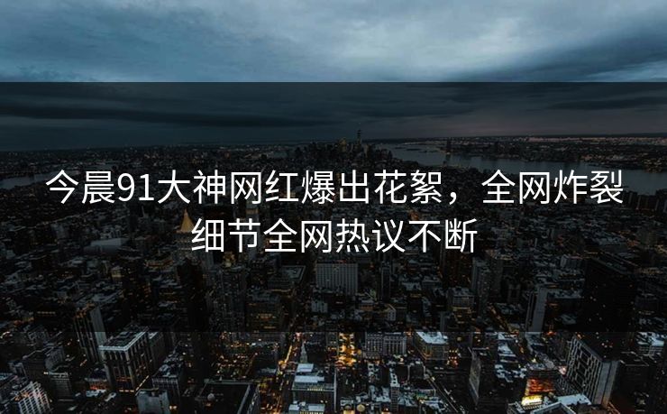 今晨91大神网红爆出花絮，全网炸裂细节全网热议不断