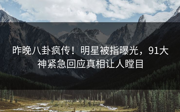 昨晚八卦疯传！明星被指曝光，91大神紧急回应真相让人瞠目