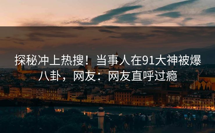 探秘冲上热搜！当事人在91大神被爆八卦，网友：网友直呼过瘾