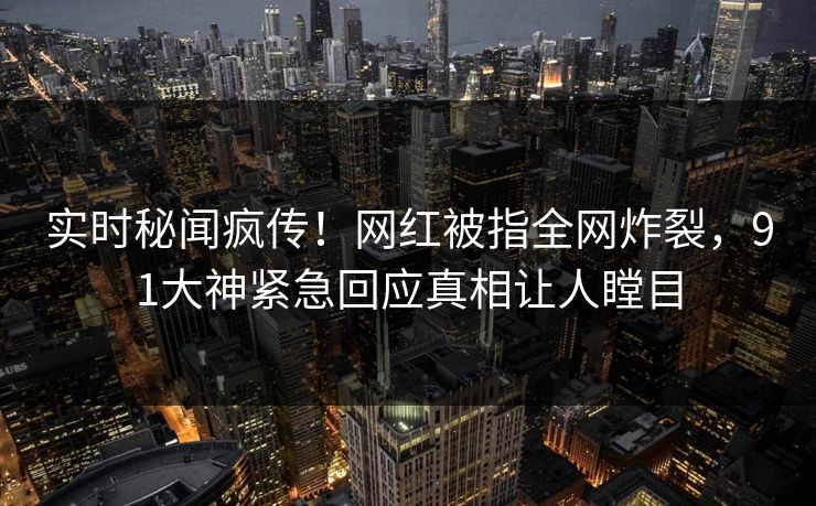 实时秘闻疯传！网红被指全网炸裂，91大神紧急回应真相让人瞠目