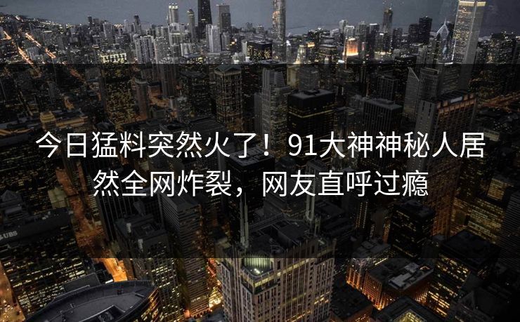 今日猛料突然火了！91大神神秘人居然全网炸裂，网友直呼过瘾