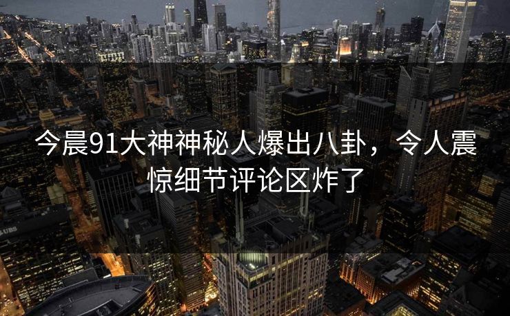 今晨91大神神秘人爆出八卦，令人震惊细节评论区炸了