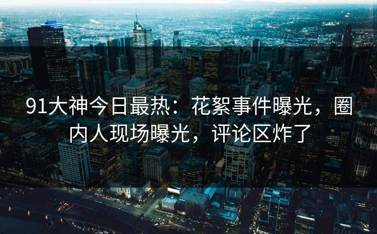 91大神今日最热：花絮事件曝光，圈内人现场曝光，评论区炸了
