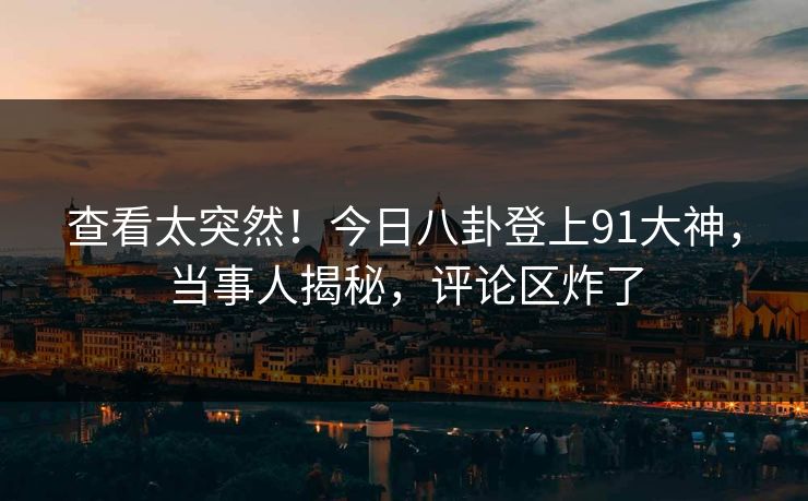 查看太突然！今日八卦登上91大神，当事人揭秘，评论区炸了