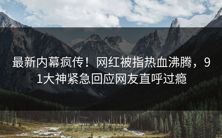 最新内幕疯传！网红被指热血沸腾，91大神紧急回应网友直呼过瘾