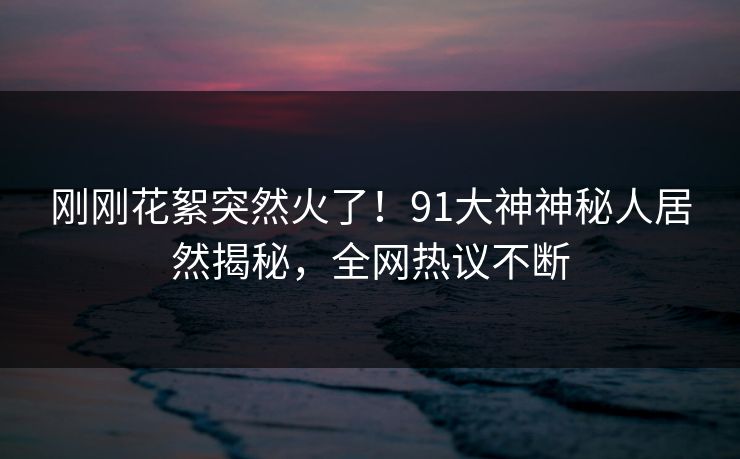 刚刚花絮突然火了！91大神神秘人居然揭秘，全网热议不断