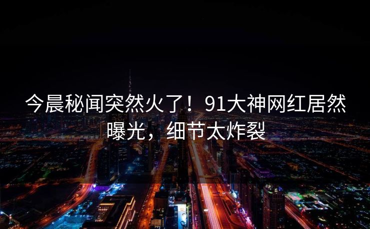 今晨秘闻突然火了！91大神网红居然曝光，细节太炸裂